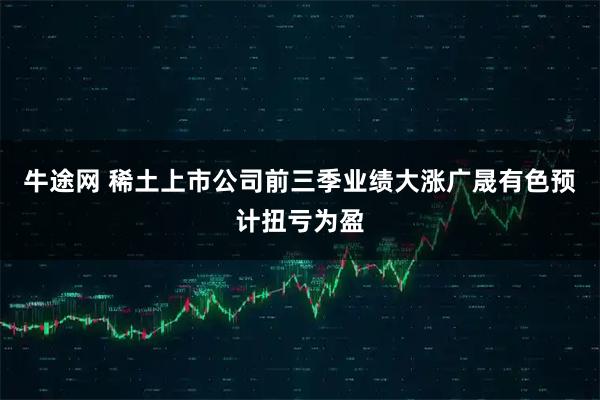 牛途网 稀土上市公司前三季业绩大涨广晟有色预计扭亏为盈