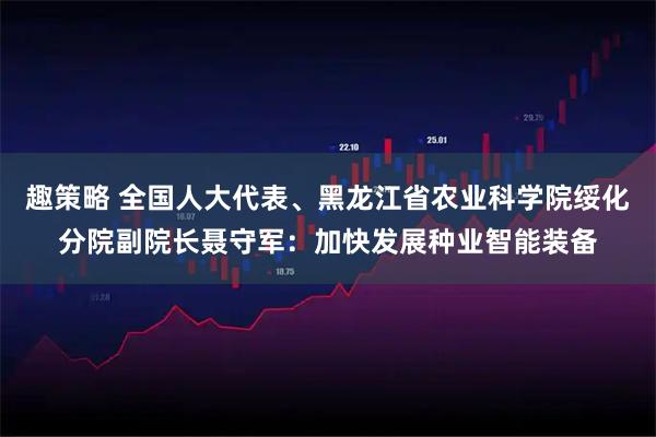 趣策略 全国人大代表、黑龙江省农业科学院绥化分院副院长聂守军：加快发展种业智能装备