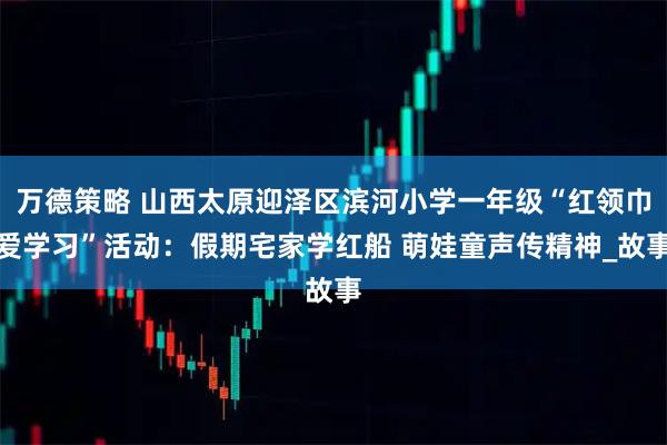 万德策略 山西太原迎泽区滨河小学一年级“红领巾爱学习”活动：假期宅家学红船 萌娃童声传精神_故事