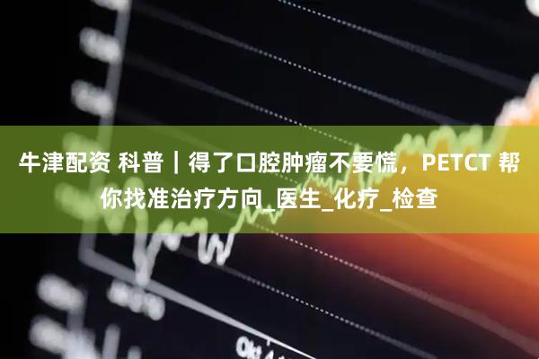 牛津配资 科普｜得了口腔肿瘤不要慌，PETCT 帮你找准治疗方向_医生_化疗_检查
