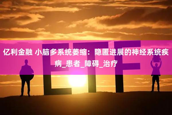 亿利金融 小脑多系统萎缩：隐匿进展的神经系统疾病_患者_障碍_治疗