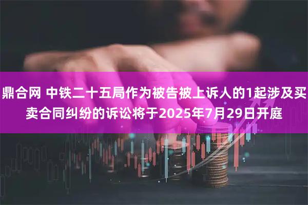 鼎合网 中铁二十五局作为被告被上诉人的1起涉及买卖合同纠纷的诉讼将于2025年7月29日开庭