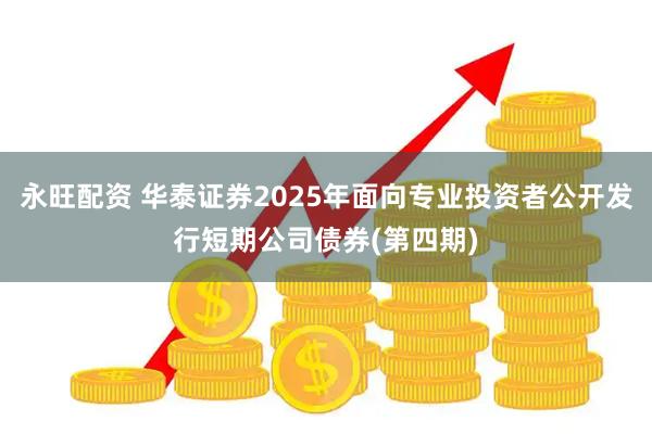 永旺配资 华泰证券2025年面向专业投资者公开发行短期公司债券(第四期)